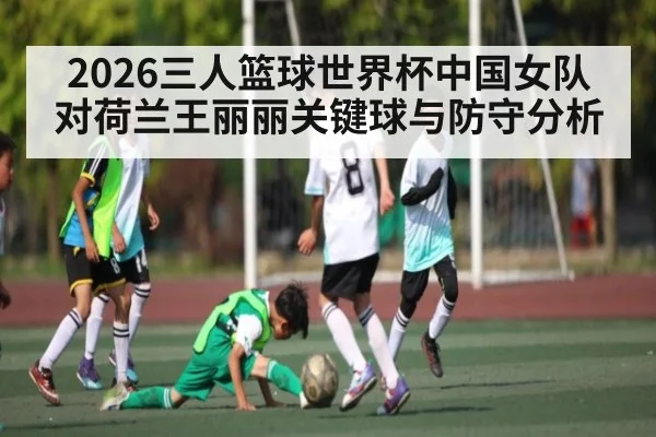 2026三人篮球世界杯中国女队对荷兰王丽丽关键球与防守分析 | c7c7.app