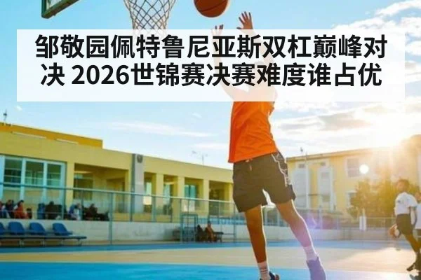 邹敬园佩特鲁尼亚斯双杠巅峰对决 2026世锦赛决赛难度谁占优 | c7c7.app
